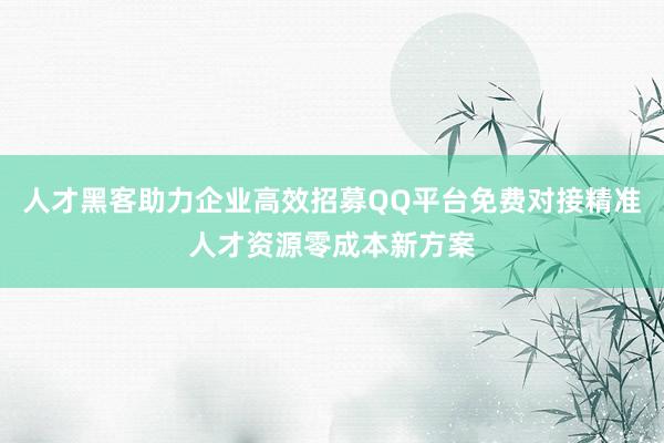 人才黑客助力企业高效招募QQ平台免费对接精准人才资源零成本新方案